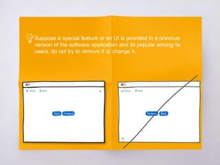 Suppose a special feature or an UI is provided in a previous
version of the software application and its popular among its
users, do not try to remove it or change it.
 