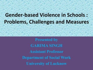 Gender-based Violence in Schools :
Problems, Challenges and Measures
Presented by
GARIMA SINGH
Assistant Professor
Department of Social Work
University of Lucknow
 