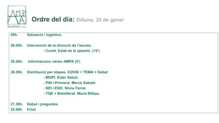 Ordre del dia: Dilluns, 25 de gener
20h. Salutació i logística.
20.05h. Intervenció de la direcció de l’escola.
- Covid. Estat de la qüestió. (15’)
20.20h. Informacions vàries AMPA (5’)
20.30h. Distribució per etapes. COVID + TEMA + Debat
- MOPI. Ester Salud.
- PIN i Primària. Mercè Sabaté.
- NEI i ESO. Sílvia Ferrer.
- TQE + Batxillerat. Maria Bilbao.
21.30h. Debat i preguntes
22.00h. Final
 