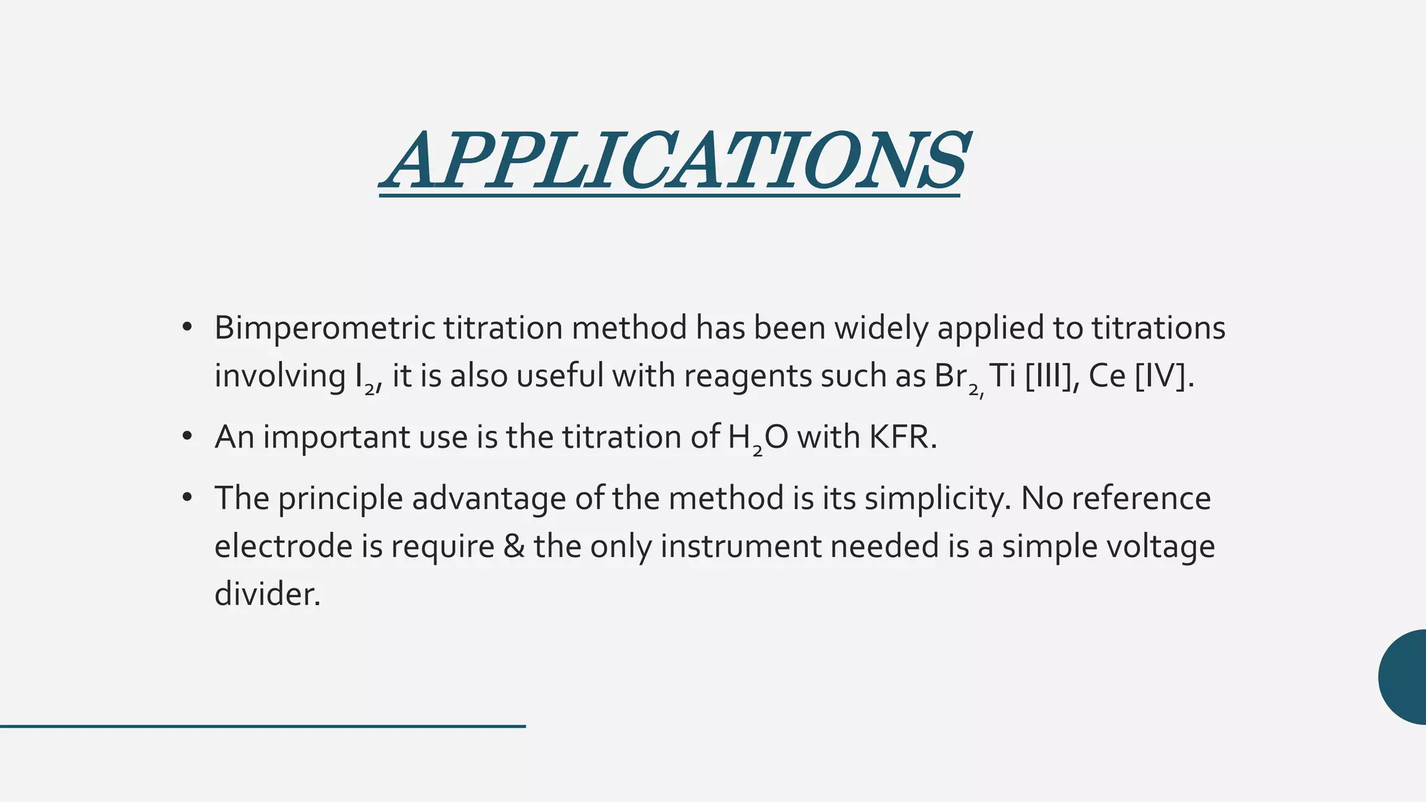 APPLICATIONS
• Bimperometric titration method has been widely applied to titrations
involving I2, it is also useful with reagents such as Br2,Ti [III], Ce [IV].
• An important use is the titration of H2O with KFR.
• The principle advantage of the method is its simplicity. No reference
electrode is require & the only instrument needed is a simple voltage
divider.
 