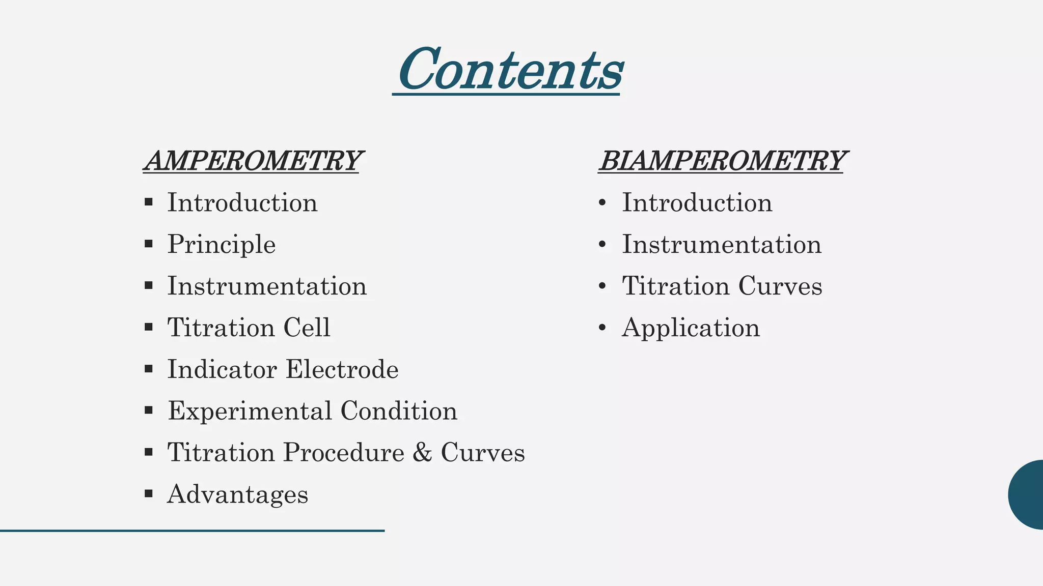 Contents
AMPEROMETRY
 Introduction
 Principle
 Instrumentation
 Titration Cell
 Indicator Electrode
 Experimental Condition
 Titration Procedure & Curves
 Advantages
BIAMPEROMETRY
• Introduction
• Instrumentation
• Titration Curves
• Application
 