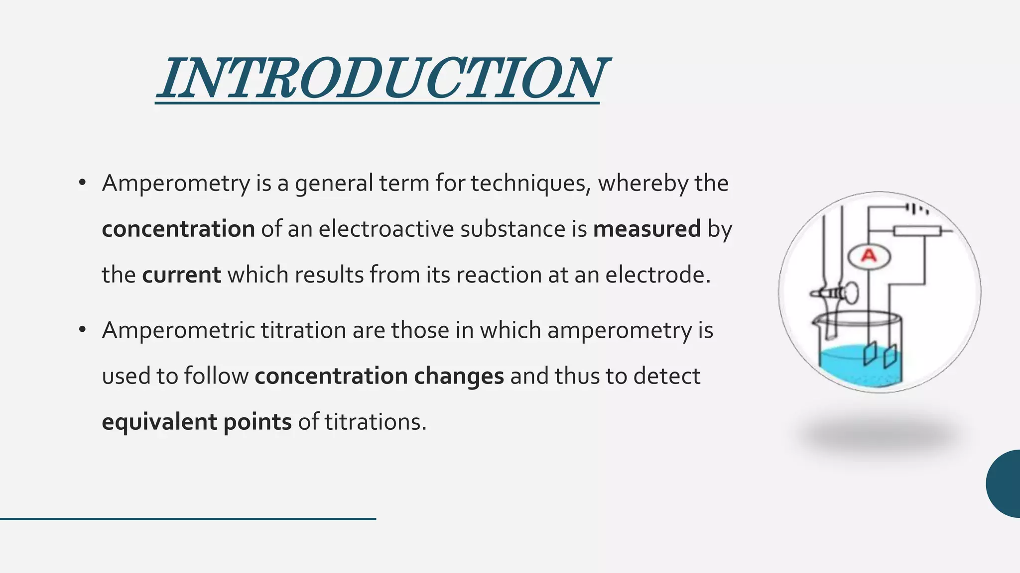 INTRODUCTION
• Amperometry is a general term for techniques, whereby the
concentration of an electroactive substance is measured by
the current which results from its reaction at an electrode.
• Amperometric titration are those in which amperometry is
used to follow concentration changes and thus to detect
equivalent points of titrations.
 