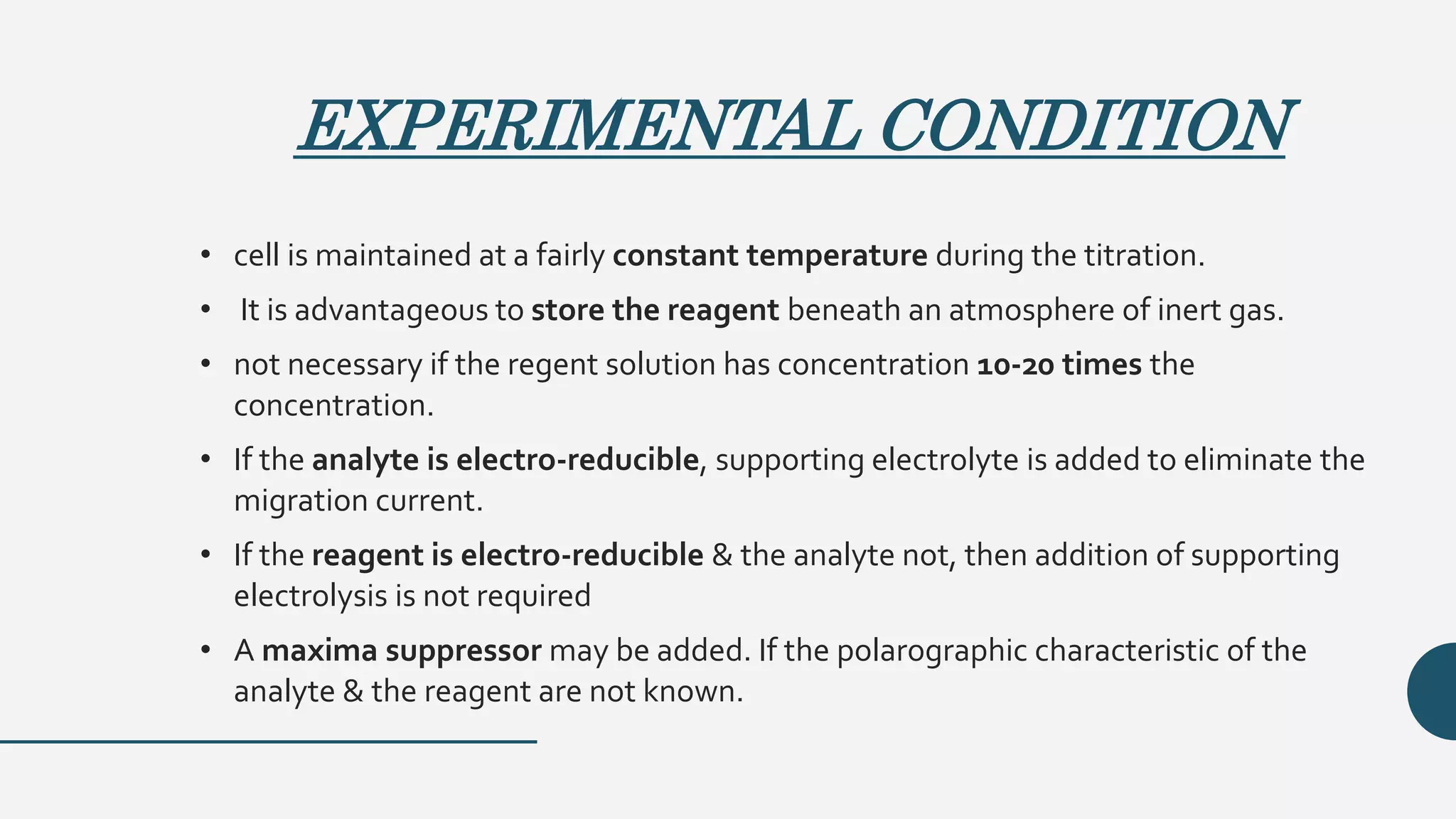 EXPERIMENTAL CONDITION
• cell is maintained at a fairly constant temperature during the titration.
• It is advantageous to store the reagent beneath an atmosphere of inert gas.
• not necessary if the regent solution has concentration 10-20 times the
concentration.
• If the analyte is electro-reducible, supporting electrolyte is added to eliminate the
migration current.
• If the reagent is electro-reducible & the analyte not, then addition of supporting
electrolysis is not required
• A maxima suppressor may be added. If the polarographic characteristic of the
analyte & the reagent are not known.
 