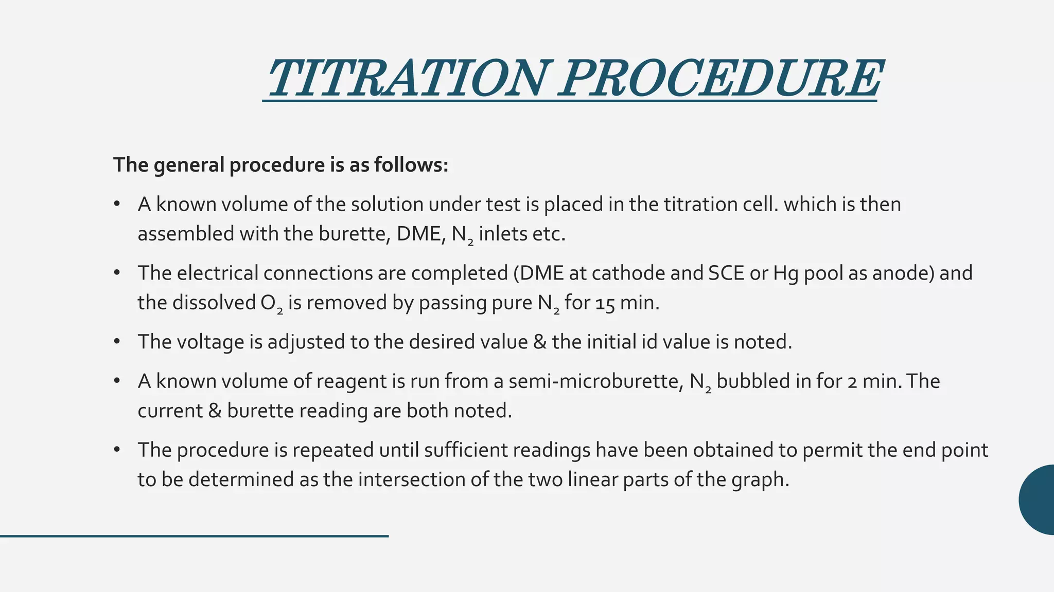 TITRATION PROCEDURE
The general procedure is as follows:
• A known volume of the solution under test is placed in the titration cell. which is then
assembled with the burette, DME, N2 inlets etc.
• The electrical connections are completed (DME at cathode and SCE or Hg pool as anode) and
the dissolved O2 is removed by passing pure N2 for 15 min.
• The voltage is adjusted to the desired value & the initial id value is noted.
• A known volume of reagent is run from a semi-microburette, N2 bubbled in for 2 min.The
current & burette reading are both noted.
• The procedure is repeated until sufficient readings have been obtained to permit the end point
to be determined as the intersection of the two linear parts of the graph.
 