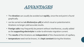 ADVANTAGES
• The titration can usually be avoided out rapidly, since the end point is found
graphically.
• can be carried out at dilutions[10-4M] at which visual or potentiometric
titrations no longer yield accurate results.
• Foreign salts may frequently be present without interference, usually added
as the supporting electrolyte in order to eliminate migration current.
• The results of the titrations are independent of the characteristic of capillary.
• temperature need not be known, it is kept constant during the titration.
 