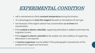EXPERIMENTAL CONDITION
• cell is maintained at a fairly constant temperature during the titration.
• It is advantageous to store the reagent beneath an atmosphere of inert gas.
• not necessary if the regent solution has concentration 10-20 times the
concentration.
• If the analyte is electro-reducible, supporting electrolyte is added to eliminate the
migration current.
• If the reagent is electro-reducible & the analyte not, then addition of supporting
electrolysis is not required
• A maxima suppressor may be added. If the polarographic characteristic of the
analyte & the reagent are not known.
 