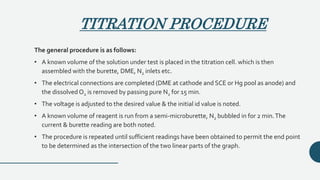 TITRATION PROCEDURE
The general procedure is as follows:
• A known volume of the solution under test is placed in the titration cell. which is then
assembled with the burette, DME, N2 inlets etc.
• The electrical connections are completed (DME at cathode and SCE or Hg pool as anode) and
the dissolved O2 is removed by passing pure N2 for 15 min.
• The voltage is adjusted to the desired value & the initial id value is noted.
• A known volume of reagent is run from a semi-microburette, N2 bubbled in for 2 min.The
current & burette reading are both noted.
• The procedure is repeated until sufficient readings have been obtained to permit the end point
to be determined as the intersection of the two linear parts of the graph.
 
