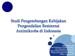 Studi Pengembangan Kebijakan
Pengendalian Resistensi
Antimikroba di Indonesia
Selma Siahaan, dkk
Pusat Humaniora, Kebijakan Kesehatan
dan Pemberdayaan Masyarakat
Badan Litbang Kesehatan Kemenkes RI
Bekerja sama dengan WHO Indonesia
Jakarta, 5 Agustus 2015
 