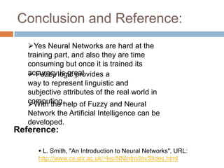 Conclusion and Reference:
 Fuzzy logic provides a
way to represent linguistic and
subjective attributes of the real world in
computing.
Yes Neural Networks are hard at the
training part, and also they are time
consuming but once it is trained its
accuracy is great
With the help of Fuzzy and Neural
Network the Artificial Intelligence can be
developed.
Reference:
 L. Smith, "An Introduction to Neural Networks", URL:
http://www.cs.stir.ac.uk/~lss/NNIntro/InvSlides.html
 