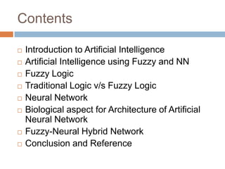Contents
 Introduction to Artificial Intelligence
 Artificial Intelligence using Fuzzy and NN
 Fuzzy Logic
 Traditional Logic v/s Fuzzy Logic
 Neural Network
 Biological aspect for Architecture of Artificial
Neural Network
 Fuzzy-Neural Hybrid Network
 Conclusion and Reference
 