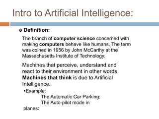 Intro to Artificial Intelligence:
The branch of computer science concerned with
making computers behave like humans. The term
was coined in 1956 by John McCarthy at the
Massachusetts Institute of Technology.
Machines that perceive, understand and
react to their environment in other words
Machines that think is due to Artificial
Intelligence.
Definition:
Example:
The Automatic Car Parking:
The Auto-pilot mode in
planes:
 