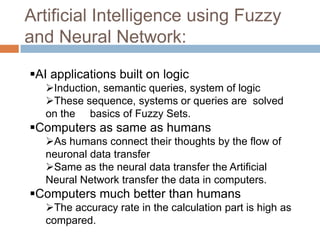 Artificial Intelligence using Fuzzy
and Neural Network:
AI applications built on logic
Induction, semantic queries, system of logic
These sequence, systems or queries are solved
on the basics of Fuzzy Sets.
Computers as same as humans
As humans connect their thoughts by the flow of
neuronal data transfer
Same as the neural data transfer the Artificial
Neural Network transfer the data in computers.
Computers much better than humans
The accuracy rate in the calculation part is high as
compared.
 