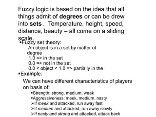 Fuzzy logic is based on the idea that all
things admit of degrees or can be drew
into sets . Temperature, height, speed,
distance, beauty – all come on a sliding
scale.
We can have different characteristics of players
on basis of:
Strength: strong, medium, weak
Aggressiveness: meek, medium, nasty
If meek and attacked, run away fast
If medium and attacked, run away slowly
If nasty and strong and attacked, attack back
Fuzzy set theory:
An object is in a set by matter of
degree
1.0 => in the set
0.0 => not in the set
0.0 < object < 1.0 => partially in the
setExample:
 