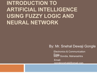 INTRODUCTION TO
ARTIFICIAL INTELLIGENCE
USING FUZZY LOGIC AND
NEURAL NETWORK
By: Mr. Snehal Dewaji Gongle
Electronics & Communication
Engg.
MIET Gondia, Maharashtra
Email:
gonglesnehal4@gmail.com
 