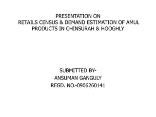 PRESENTATION ONRETAILS CENSUS & DEMAND ESTIMATION OF AMUL PRODUCTS IN CHINSURAH & HOOGHLY SUBMITTED BY- ANSUMAN GANGULY REGD. NO.-0906260141 