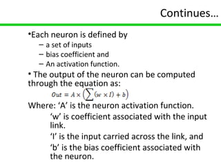 13
Continues…
•Each neuron is defined by
– a set of inputs
– bias coefficient and
– An activation function.
• The output of the neuron can be computed
through the equation as:
Where: ‘A’ is the neuron activation function.
‘w’ is coefficient associated with the input
link.
‘I’ is the input carried across the link, and
‘b’ is the bias coefficient associated with
the neuron.
 