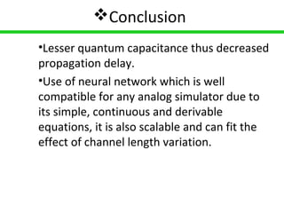 15
Conclusion
•Lesser quantum capacitance thus decreased
propagation delay.
•Use of neural network which is well
compatible for any analog simulator due to
its simple, continuous and derivable
equations, it is also scalable and can fit the
effect of channel length variation.
 