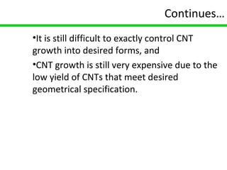 16
Continues…
•It is still difficult to exactly control CNT
growth into desired forms, and
•CNT growth is still very expensive due to the
low yield of CNTs that meet desired
geometrical specification.
 