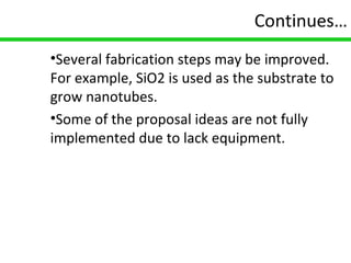 18
Continues…
•Several fabrication steps may be improved.
For example, SiO2 is used as the substrate to
grow nanotubes.
•Some of the proposal ideas are not fully
implemented due to lack equipment.
 