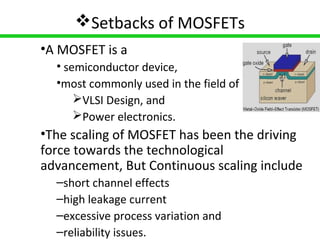 3
Setbacks of MOSFETs
•A MOSFET is a
• semiconductor device,
•most commonly used in the field of
VLSI Design, and
Power electronics.
•The scaling of MOSFET has been the driving
force towards the technological
advancement, But Continuous scaling include
–short channel effects
–high leakage current
–excessive process variation and
–reliability issues.
 