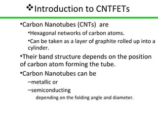 5
Introduction to CNTFETs
•Carbon Nanotubes (CNTs) are
•Hexagonal networks of carbon atoms.
•Can be taken as a layer of graphite rolled up into a
cylinder.
•Their band structure depends on the position
of carbon atom forming the tube.
•Carbon Nanotubes can be
–metallic or
–semiconducting
depending on the folding angle and diameter.
 