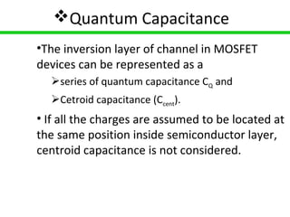 8
Quantum Capacitance
•The inversion layer of channel in MOSFET
devices can be represented as a
series of quantum capacitance CQ and
Cetroid capacitance (Ccent).
• If all the charges are assumed to be located at
the same position inside semiconductor layer,
centroid capacitance is not considered.
 