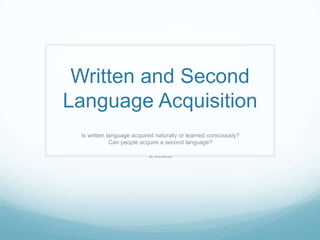 Written and Second
Language Acquisition
 Is written language acquired naturally or learned consciously?
             Can people acquire a second language?

                           By: Amy Barnes
 