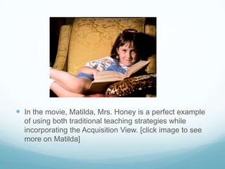  In the movie, Matilda, Mrs. Honey is a perfect example
  of using both traditional teaching strategies while
  incorporating the Acquisition View. [click image to see
  more on Matilda]
 