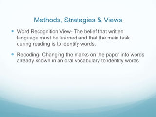 Methods, Strategies & Views
 Word Recognition View- The belief that written
  language must be learned and that the main task
  during reading is to identify words.

 Recoding- Changing the marks on the paper into words
  already known in an oral vocabulary to identify words
 