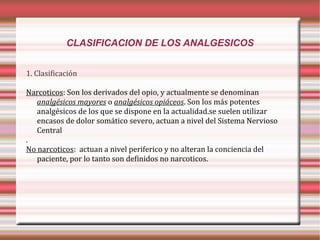 CLASIFICACION DE LOS ANALGESICOS
1. Clasificación
Narcoticos: Son los derivados del opio, y actualmente se denominan
analgésicos mayores o analgésicos opiáceos. Son los más potentes
analgésicos de los que se dispone en la actualidad.se suelen utilizar
encasos de dolor somático severo, actuan a nivel del Sistema Nervioso
Central
.
No narcoticos: actuan a nivel periferico y no alteran la conciencia del
paciente, por lo tanto son definidos no narcoticos.

 