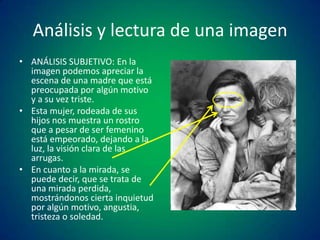 Análisis y lectura de una imagen
• ANÁLISIS SUBJETIVO: En la
imagen podemos apreciar la
escena de una madre que está
preocupada por algún motivo
y a su vez triste.
• Esta mujer, rodeada de sus
hijos nos muestra un rostro
que a pesar de ser femenino
está empeorado, dejando a la
luz, la visión clara de las
arrugas.
• En cuanto a la mirada, se
puede decir, que se trata de
una mirada perdida,
mostrándonos cierta inquietud
por algún motivo, angustia,
tristeza o soledad.

 
