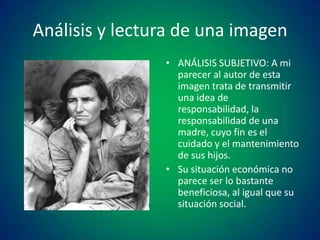Análisis y lectura de una imagen
• ANÁLISIS SUBJETIVO: A mi
parecer al autor de esta
imagen trata de transmitir
una idea de
responsabilidad, la
responsabilidad de una
madre, cuyo fin es el
cuidado y el mantenimiento
de sus hijos.
• Su situación económica no
parece ser lo bastante
beneficiosa, al igual que su
situación social.

 