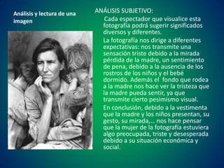 Análisis y lectura de una
imagen

ANÁLISIS SUBJETIVO:
Cada espectador que visualice esta
fotografía podrá sugerir significados
diversos y diferentes.
La fotografía nos dirige a diferentes
expectativas: nos transmite una
sensación triste debido a la mirada
pérdida de la madre, un sentimiento
de pena, debido a la ausencia de los
rostros de los niños y el bebé
dormido. Además el fondo que rodea
a la madre nos hace ver la tristeza que
la madre pueda sentir, ya que
transmite cierto pesimismo visual.
En conclusión, debido a la vestimenta
que la madre y los niños presentan, su
gesto, su mirada,… nos hace pensar
que la mujer de la fotografía estuviera
algo preocupada, triste y desesperada
debido a su situación económica y
social.

 