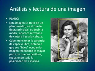 Análisis y lectura de una imagen
• PLANO:
• Esta imagen se trata de un
plano medio, en el que la
figura principal, es decir la
madre, aparece retratada
de cintura hacia la cabeza.
• Cabe mencionar la carencia
de espacio libre, debido a
que sus “hijos” ocupan la
imagen rellenando la mayor
parte de huecos posibles,
reduciendo toda la
posibilidad de espacios.

 