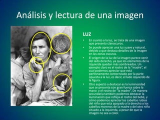 Análisis y lectura de una imagen
LUZ
•
•

•

•

En cuanto a la luz, se trata de una imagen
que presenta claroscuros.
Se puede apreciar una luz suave y natural,
debido a que destaca detalles de la imagen
en las zonas oscuras.
El origen de la luz de la imagen parece venir
del lado derecho, ya que los elementos de la
izquierda quedan más sombreados. Un
ejemplo claro es el rostro de la “madre”, el
cual podemos apreciar que está
perfectamente contorneado por la parte
opuesta a la luz, es decir, el lado izquierdo de
la figura.
Otro aspecto a destacar es la luminosidad
que se presenta con gran fuerza sobre la
mano y el rostro de “la madre”. De manera
secundaria también podemos destacar la
iluminación que refleja el rostro del bebé, y
cómo podemos apreciar los cabellos rubios
del niño que esta apoyado a la derecha y los
cabellos morenos de la madre y del otro niño
situado a la izquierda, a pesar de que la
imagen no sea a color.

 
