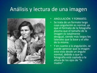 Análisis y lectura de una imagen
• ANGULACIÓN Y FORMATO.
• Se trata de un formato largo
cuya angulación es normal, ya
que el formato de la fotografía
plasma que el tamaño de la
imagen es totalmente
desigual, siendo más largos los
laterales que la base y el alto
de la misma.
• Y en cuanto a la angulación, se
puede apreciar que la imagen
esta vista desde un ángulo
normal, debido a que la
fotografía está captada a la
altura de los ojos de “la
madre”.

 