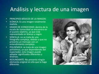 Análisis y lectura de una imagen
•
•
•

•

•

•

PRINCIPIOS BÁSICOS DE LA IMAGEN:
ICÓNICA: Es una imagen totalmente
realista.
GRADO DE ICONOCIDAD: dentro de la
escala de iconocidad se encuentra en
el puesto séptimo, ya que está
representada en blanco y negro.
SENCILLA: no se trata de una
fotografía compleja, debido a que no
presenta un mensaje con un
entendimiento complejo.
POLISÉMICA: se trata de una imagen
polisémica, ya que dependiendo del
espectador, esta imagen puede
adoptar significados diferentes y
diversos.
REDUNDANTE: No presenta ningún
elemento original en ella que la haga
diferente.

 