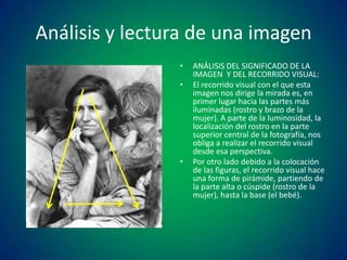 Análisis y lectura de una imagen
•
•

•

ANÁLISIS DEL SIGNIFICADO DE LA
IMAGEN Y DEL RECORRIDO VISUAL:
El recorrido visual con el que esta
imagen nos dirige la mirada es, en
primer lugar hacia las partes más
iluminadas (rostro y brazo de la
mujer). A parte de la luminosidad, la
localización del rostro en la parte
superior central de la fotografía, nos
obliga a realizar el recorrido visual
desde esa perspectiva.
Por otro lado debido a la colocación
de las figuras, el recorrido visual hace
una forma de pirámide, partiendo de
la parte alta o cúspide (rostro de la
mujer), hasta la base (el bebé).

 