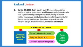 Rasional…lanjutan
2. UU No. 20 /2003, Bab 1 pasal 1 butir 14: menyatakan bahwa
PAUD merupakan suatu upaya pembinaan yang ditujukan kepada
anak sejak lahir sampai dengan usia 6 tahun yang dilakukan
melalui rangsangan pendidikan untuk membantu pertumbuhan
dan perkembangan jasmani dan rohani agar anak memiliki
kesiapan belajar dalam memasuki pendidikan lebih lanjut.
Hargai masa emas anak
Program Terencana
Layanan holistik-integratif
Pembinaan/
Rangsangan
Efektif Dan
Optimal
Pend.
Lebih
Lanjut
KURIKULUM 2013 PAUD
 