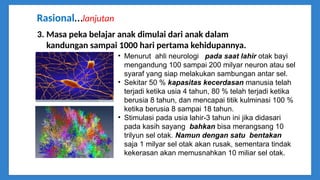 3. Masa peka belajar anak dimulai dari anak dalam
kandungan sampai 1000 hari pertama kehidupannya.
• Menurut ahli neurologi pada saat lahir otak bayi
mengandung 100 sampai 200 milyar neuron atau sel
syaraf yang siap melakukan sambungan antar sel.
• Sekitar 50 % kapasitas kecerdasan manusia telah
terjadi ketika usia 4 tahun, 80 % telah terjadi ketika
berusia 8 tahun, dan mencapai titik kulminasi 100 %
ketika berusia 8 sampai 18 tahun.
• Stimulasi pada usia lahir-3 tahun ini jika didasari
pada kasih sayang bahkan bisa merangsang 10
trilyun sel otak. Namun dengan satu bentakan
saja 1 milyar sel otak akan rusak, sementara tindak
kekerasan akan memusnahkan 10 miliar sel otak.
Rasional…lanjutan
 
