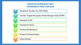 STRUKTUR KURIKULUM 2013
PENDIDIKAN ANAK USIA DINI
1
• Pengertian Struktur Kur 2013 PAUD
2
• Standar Tingkat Pencapaian Perkembangan Anak (STPPA)
3
• Kompetensi Inti
4
• Kompetensi Dasar
5
• Muatan Pembelajaran
6
• Program Pengembangan
7
• Beban Belajar
 