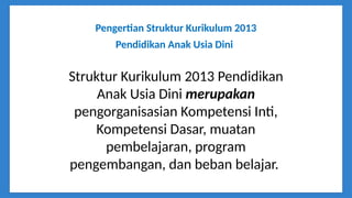 Pengertian Struktur Kurikulum 2013
Pendidikan Anak Usia Dini
Struktur Kurikulum 2013 Pendidikan
Anak Usia Dini merupakan
pengorganisasian Kompetensi Inti,
Kompetensi Dasar, muatan
pembelajaran, program
pengembangan, dan beban belajar.
 