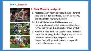 STPPA…lanjutan
2. Fisik Motorik, meliputi:
a. Motorik Kasar: memiliki kemampuan gerakan
tubuh secara terkoordinasi, lentur, seimbang,
dan lincah dan mengikuti aturan.
b. Motorik Halus: memiliki kemampuan
menggunakan alat untuk mengeksplorasi dan
mengekspresikan diri dalam berbagai bentuk.
c. Kesehatan dan Perilaku Keselamatan: memiliki
berat badan, tinggi badan, lingkar kepala sesuai
usia serta memiliki kemampuan untuk
berperilaku hidup bersih, sehat, dan peduli
terhadap keselamatannya.
 