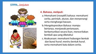 4. Bahasa, meliputi:
a.Memahami (reseptif) bahasa: memahami
cerita, perintah, aturan, dan menyenangi
serta menghargai bacaan.
b.Mengekspresikan Bahasa: mampu
bertanya, menjawab pertanyaan,
berkomunikasi secara lisan, menceritakan
kembali apa yang diketahui
c. Keaksaraan: memahami hubungan bentuk
dan bunyi huruf, meniru bentuk huruf,
serta memahami kata dalam cerita.
STPPA…lanjutan
 