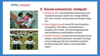 5. Sosial-emosional, meliputi:
a. Kesadaran diri: memperlihatkan kemampuan diri,
mengenal perasaan sendiri dan mengendalikan
diri, serta mampu menyesuaian diri dengan orang
lain
b. Rasa Tanggung Jawab untuk Diri dan Orang lain:
mengetahui hak-haknya, mentaati aturan,
mengatur diri sendiri, serta bertanggung jawab
atas perilakunya untuk kebaikan sesama.
c. Perilaku Prososial: mampu bermain dengan teman
sebaya, memahami perasaan, merespon, berbagi,
serta menghargai hak dan pendapat orang lain;
bersikap kooperatif, toleran, dan berperilaku
sopan.
STPPA…lanjutan
 