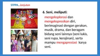 6. Seni, meliputi:
mengeksplorasi dan
mengekspresikan diri,
berimaginasi dengan gerakan,
musik, drama, dan beragam
bidang seni lainnya (seni lukis,
seni rupa, kerajinan), serta
mampu mengapresiasi karya
seni.
STPPA…lanjutan
 