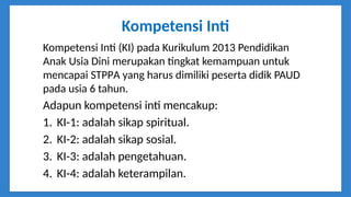 Kompetensi Inti
Kompetensi Inti (KI) pada Kurikulum 2013 Pendidikan
Anak Usia Dini merupakan tingkat kemampuan untuk
mencapai STPPA yang harus dimiliki peserta didik PAUD
pada usia 6 tahun.
Adapun kompetensi inti mencakup:
1. KI-1: adalah sikap spiritual.
2. KI-2: adalah sikap sosial.
3. KI-3: adalah pengetahuan.
4. KI-4: adalah keterampilan.
 