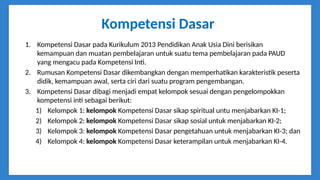 Kompetensi Dasar
1. Kompetensi Dasar pada Kurikulum 2013 Pendidikan Anak Usia Dini berisikan
kemampuan dan muatan pembelajaran untuk suatu tema pembelajaran pada PAUD
yang mengacu pada Kompetensi Inti.
2. Rumusan Kompetensi Dasar dikembangkan dengan memperhatikan karakteristik peserta
didik, kemampuan awal, serta ciri dari suatu program pengembangan.
3. Kompetensi Dasar dibagi menjadi empat kelompok sesuai dengan pengelompokkan
kompetensi inti sebagai berikut:
1) Kelompok 1: kelompok Kompetensi Dasar sikap spiritual untu menjabarkan KI-1;
2) Kelompok 2: kelompok Kompetensi Dasar sikap sosial untuk menjabarkan KI-2;
3) Kelompok 3: kelompok Kompetensi Dasar pengetahuan untuk menjabarkan KI-3; dan
4) Kelompok 4: kelompok Kompetensi Dasar keterampilan untuk menjabarkan KI-4.
 