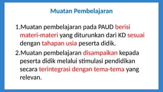 Muatan Pembelajaran
1.Muatan pembelajaran pada PAUD berisi
materi-materi yang diturunkan dari KD sesuai
dengan tahapan usia peserta didik.
2.Muatan pembelajaran disampaikan kepada
peserta didik melalui stimulasi pendidikan
secara terintegrasi dengan tema-tema yang
relevan.
 