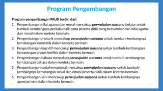 Program Pengembangan
Program pengembangan PAUD terdiri dari:
1. Pengembangan nilai agama dan moral mencakup perwujudan suasana belajar untuk
tumbuh-kembangnya perilaku baik pada peserta didik yang bersumber dari nilai agama
dan moral dalam konteks bermain.
2. Pengembangan motorik mencakup perwujudan suasana untuk tumbuh-kembangnya
kematangan kinestetik dalam konteks bermain.
3. Pengembangan kognitif mencakup perwujudan suasana untuk tumbuh-kembangnya
kematangan proses berfikir dalam konteks bermain.
4. Pengembangan bahasa mencakup perwujudan suasana untuk tumbuh-kembangnya
kematangan bahasa dalam konteks bermain.
5. Pengembangan sosial-emosional mencakup perwujudan suasana untuk tumbuh-
kembangnya kematangan sosial dan emosi peserta didik dalam konteks bermain.
6. Pengembangan seni mencakup perwujudan suasana untuk tumbuh-kembangnya
apresiasi seni dalam konteks bermain.
 